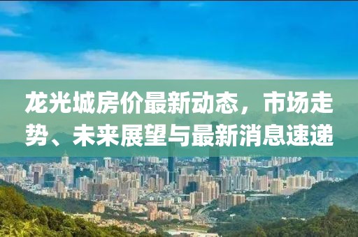 龍光城房價(jià)最新動(dòng)態(tài)，市場走勢、未來展望與最新消息速遞