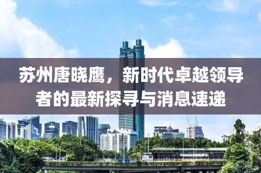 蘇州唐曉鷹，新時(shí)代卓越領(lǐng)導(dǎo)者的最新探尋與消息速遞