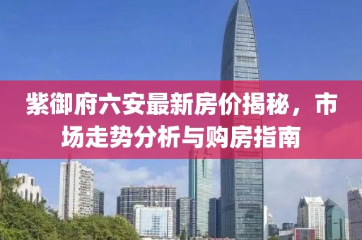 紫御府六安最新房?jī)r(jià)揭秘，市場(chǎng)走勢(shì)分析與購(gòu)房指南