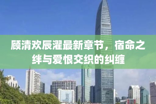 顧清歡辰濯最新章節(jié)，宿命之絆與愛恨交織的糾纏