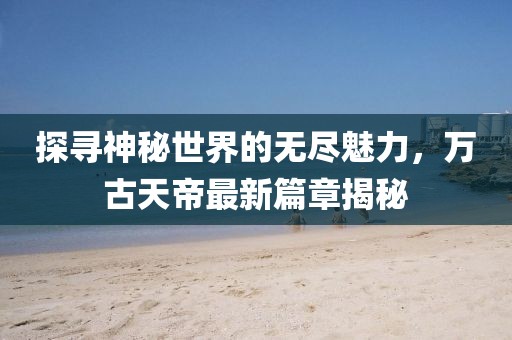 探尋神秘世界的無盡魅力，萬古天帝最新篇章揭秘