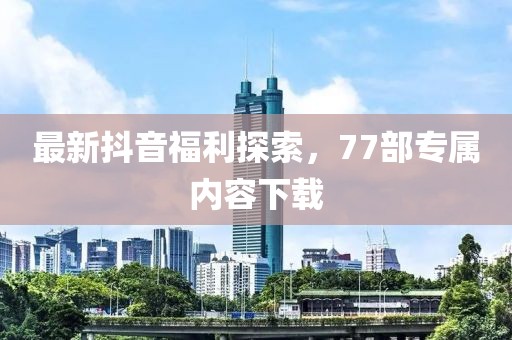 最新抖音福利探索，77部專屬內(nèi)容下載