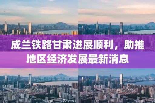 成蘭鐵路甘肅進展順利，助推地區(qū)經(jīng)濟發(fā)展最新消息