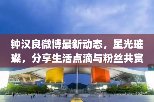 鐘漢良微博最新動態(tài)，星光璀璨，分享生活點滴與粉絲共賞