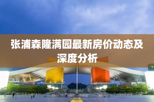 張浦森隆滿園最新房價(jià)動(dòng)態(tài)及深度分析