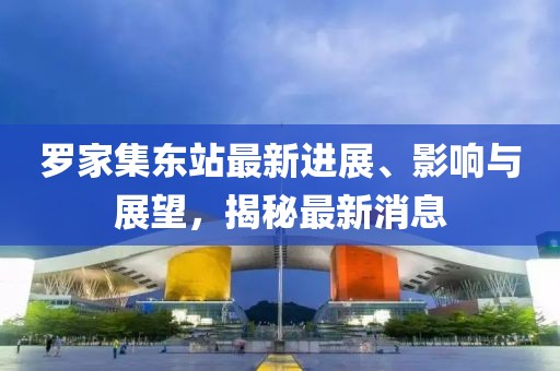 羅家集東站最新進(jìn)展、影響與展望，揭秘最新消息