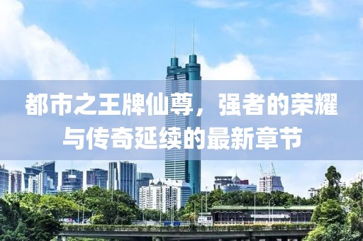 都市之王牌仙尊，強(qiáng)者的榮耀與傳奇延續(xù)的最新章節(jié)