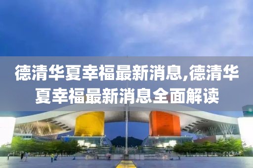 德清華夏幸福最新消息,德清華夏幸福最新消息全面解讀