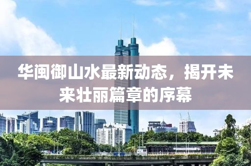 華閩御山水最新動態(tài)，揭開未來壯麗篇章的序幕