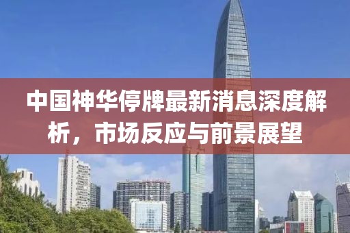 中國神華停牌最新消息深度解析，市場反應(yīng)與前景展望