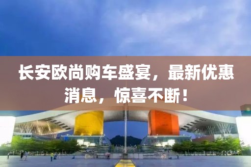 長安歐尚購車盛宴，最新優(yōu)惠消息，驚喜不斷！
