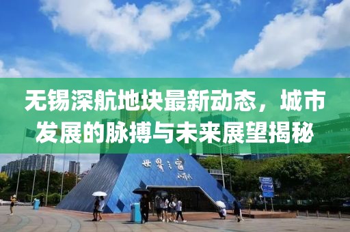 無錫深航地塊最新動態(tài)，城市發(fā)展的脈搏與未來展望揭秘