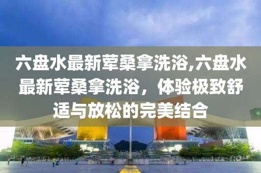 六盤水最新葷桑拿洗浴,六盤水最新葷桑拿洗浴，體驗(yàn)極致舒適與放松的完美結(jié)合