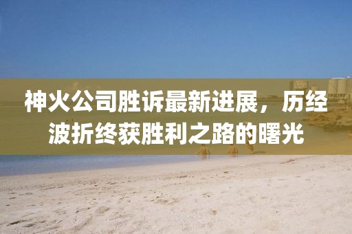 神火公司勝訴最新進展，歷經(jīng)波折終獲勝利之路的曙光