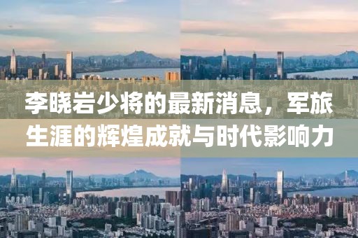 李曉巖少將的最新消息，軍旅生涯的輝煌成就與時(shí)代影響力