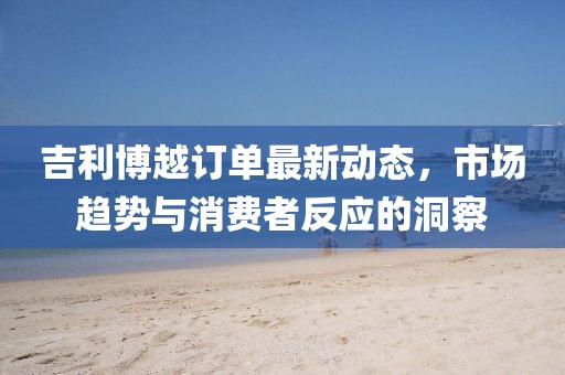 吉利博越訂單最新動(dòng)態(tài)，市場趨勢與消費(fèi)者反應(yīng)的洞察