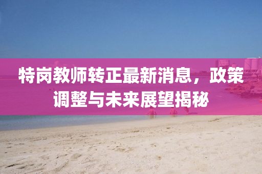 特崗教師轉(zhuǎn)正最新消息，政策調(diào)整與未來展望揭秘