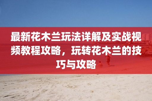 最新花木蘭玩法詳解及實戰(zhàn)視頻教程攻略，玩轉花木蘭的技巧與攻略