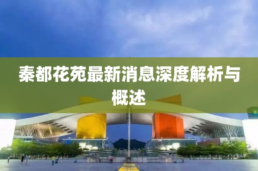 秦都花苑最新消息深度解析與概述