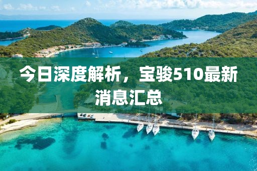 今日深度解析，寶駿510最新消息匯總