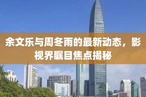 余文樂與周冬雨的最新動(dòng)態(tài)，影視界矚目焦點(diǎn)揭秘