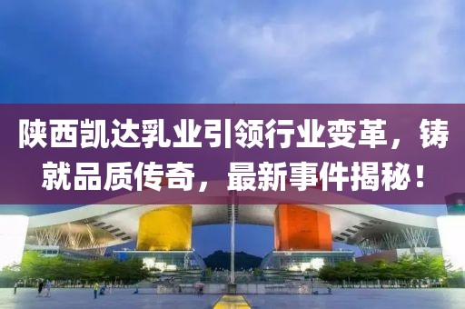 陜西凱達(dá)乳業(yè)引領(lǐng)行業(yè)變革，鑄就品質(zhì)傳奇，最新事件揭秘！