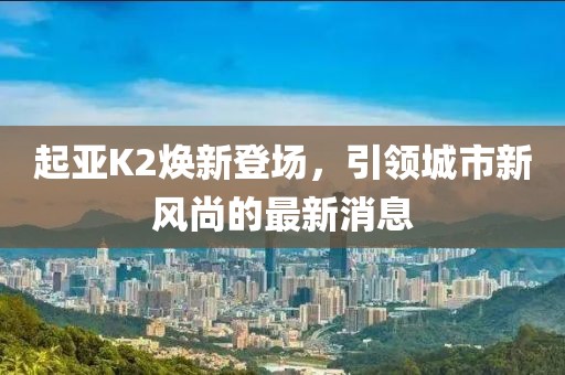 起亞K2煥新登場，引領(lǐng)城市新風(fēng)尚的最新消息
