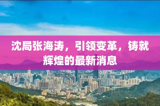 沈局張海濤，引領(lǐng)變革，鑄就輝煌的最新消息