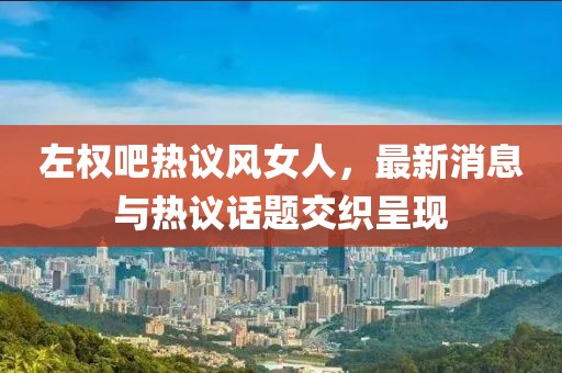 左權(quán)吧熱議風(fēng)女人，最新消息與熱議話題交織呈現(xiàn)