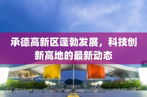 承德高新區(qū)蓬勃發(fā)展，科技創(chuàng)新高地的最新動態(tài)