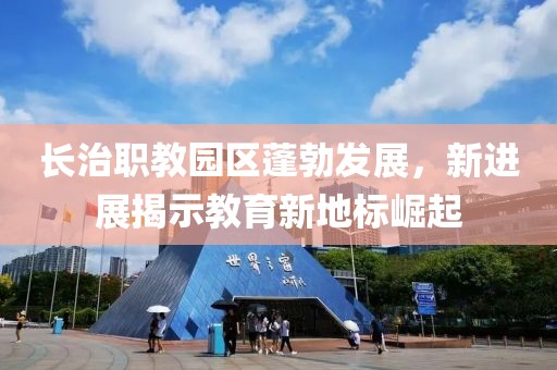 長治職教園區(qū)蓬勃發(fā)展，新進展揭示教育新地標崛起