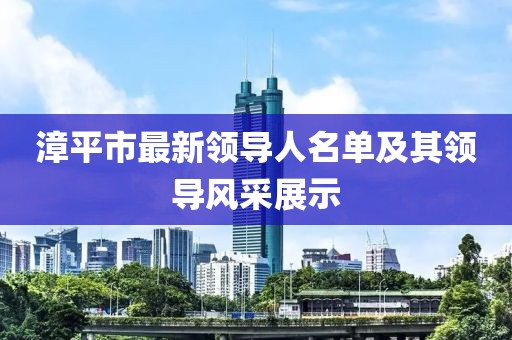 漳平市最新領(lǐng)導(dǎo)人名單及其領(lǐng)導(dǎo)風(fēng)采展示
