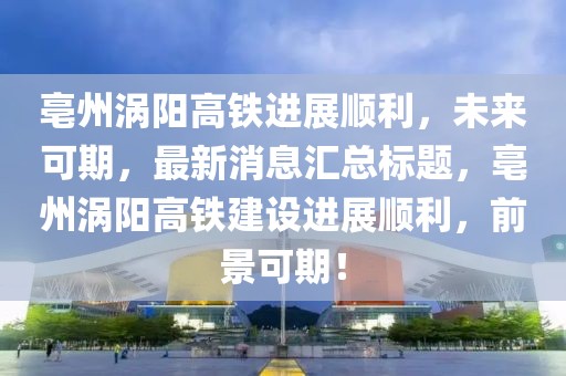 亳州渦陽高鐵進(jìn)展順利，未來可期，最新消息匯總標(biāo)題，亳州渦陽高鐵建設(shè)進(jìn)展順利，前景可期！