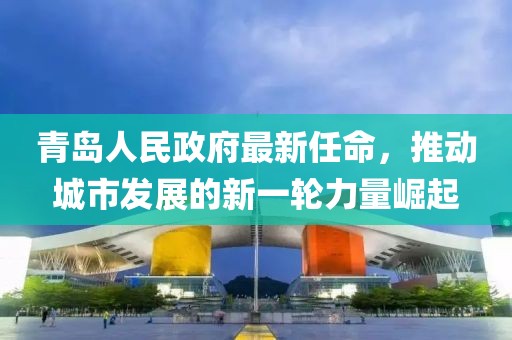 青島人民政府最新任命，推動(dòng)城市發(fā)展的新一輪力量崛起