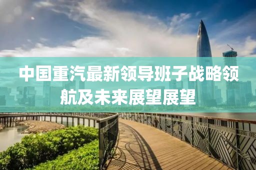 中國重汽最新領(lǐng)導(dǎo)班子戰(zhàn)略領(lǐng)航及未來展望展望