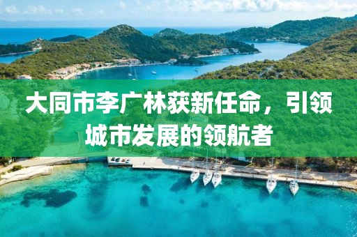 大同市李廣林獲新任命，引領(lǐng)城市發(fā)展的領(lǐng)航者
