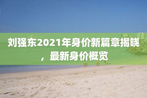 劉強(qiáng)東2021年身價(jià)新篇章揭曉，最新身價(jià)概覽