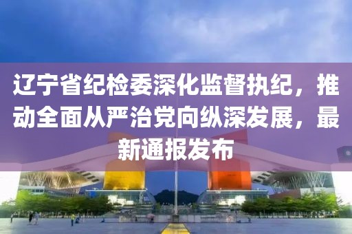 遼寧省紀(jì)檢委深化監(jiān)督執(zhí)紀(jì)，推動(dòng)全面從嚴(yán)治黨向縱深發(fā)展，最新通報(bào)發(fā)布