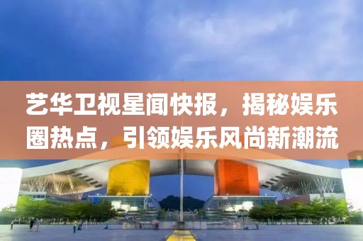 藝華衛(wèi)視星聞快報，揭秘娛樂圈熱點，引領娛樂風尚新潮流