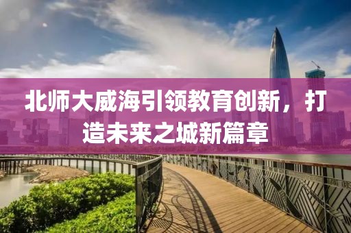 北師大威海引領教育創(chuàng)新，打造未來之城新篇章