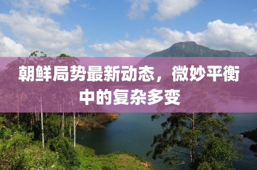 朝鮮局勢最新動(dòng)態(tài)，微妙平衡中的復(fù)雜多變