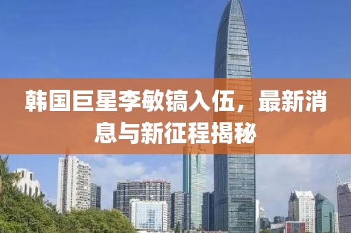 韓國巨星李敏鎬入伍，最新消息與新征程揭秘