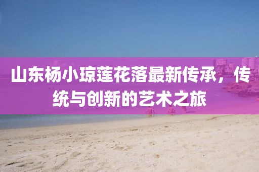 山東楊小瓊蓮花落最新傳承，傳統(tǒng)與創(chuàng)新的藝術(shù)之旅