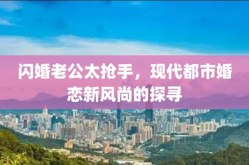 閃婚老公太搶手，現(xiàn)代都市婚戀新風(fēng)尚的探尋