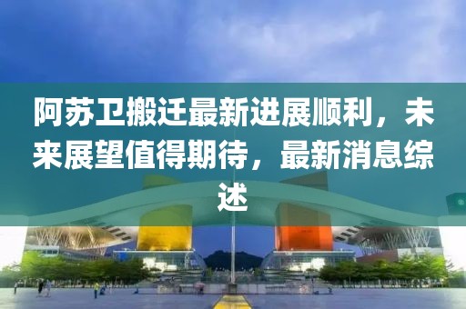 阿蘇衛(wèi)搬遷最新進展順利，未來展望值得期待，最新消息綜述