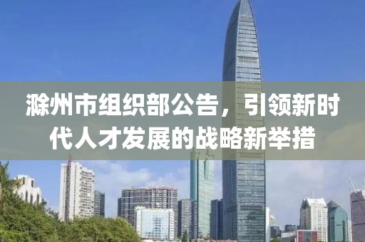 滁州市組織部公告，引領(lǐng)新時代人才發(fā)展的戰(zhàn)略新舉措
