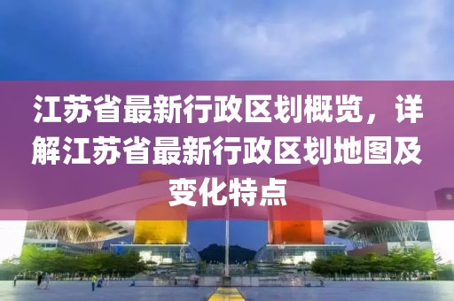 江蘇省最新行政區(qū)劃概覽，詳解江蘇省最新行政區(qū)劃地圖及變化特點(diǎn)