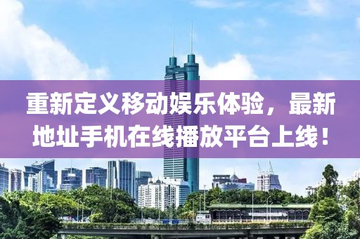 重新定義移動娛樂體驗，最新地址手機(jī)在線播放平臺上線！