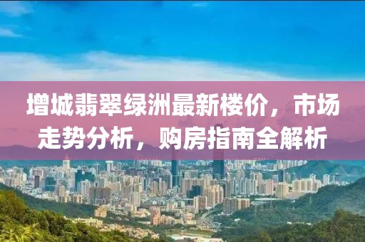 增城翡翠綠洲最新樓價(jià)，市場(chǎng)走勢(shì)分析，購(gòu)房指南全解析