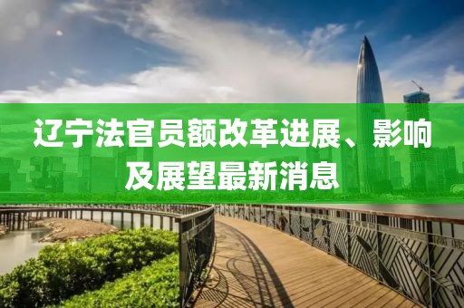 遼寧法官員額改革進(jìn)展、影響及展望最新消息